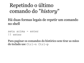 Repetindo o último
comando do "history"
Há duas formas legais de repetir um comando
no shell
seta acima - enter
!! enter
Para paginar os comandos do histórico sem tirar as mãos
do teclado use Ctrl-n Ctrl-p
 