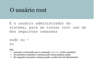 O usuário root
É o usuário administrador do
sistema, para se tornar root use um
dos seguintes comandos
sudo su –
su
Obs:
• somente o root pode usar o comando adduser (criar usuários)
• No primeiro comando o sistema pede nossa própria senha
• No segundo comando o sistema pede a senha do root diretamente
 