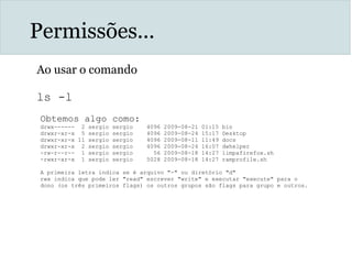 Permissões...
Ao usar o comando
ls -l
Obtemos algo como:
drwx------ 2 sergio sergio 4096 2009-08-21 01:15 bin
drwxr-xr-x 5 sergio sergio 4096 2009-08-24 15:17 Desktop
drwxr-xr-x 11 sergio sergio 4096 2009-08-11 11:49 docs
drwxr-xr-x 2 sergio sergio 4096 2009-08-24 16:07 dwhelper
-rw-r--r-- 1 sergio sergio 56 2009-08-18 14:27 limpafirefox.sh
-rwxr-xr-x 1 sergio sergio 5028 2009-08-18 14:27 ramprofile.sh
A primeira letra indica se é arquivo "-" ou diretório "d"
rwx indica que pode ler "read" escrever "write" e executar "execute" para o
dono (os três primeiros flags) os outros grupos são flags para grupo e outros.
 