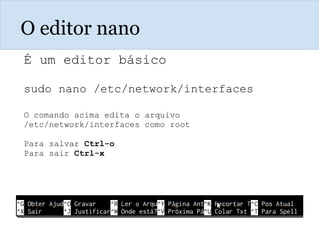 O editor nano
É um editor básico
sudo nano /etc/network/interfaces
O comando acima edita o arquivo
/etc/network/interfaces como root
Para salvar Ctrl-o
Para sair Ctrl-x
 