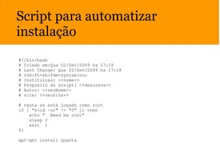 Script para automatizar
instalação
#!/bin/bash
# Criado em:Qua 02/Set/2009 hs 17:18
# Last Change: Qua 02/Set/2009 hs 17:18
# vim:ft=sh:fdm=syntax:nu:
# Instituicao: <+nome+>
# Proposito do script: <+descreva+>
# Autor: <+seuNome+>
# site: <+seuSite+>
# testa se está logado como root
if [ "$(id -u)" != "0" ]; then
echo " Need be root"
sleep 2
exit 1
fi
apt-get install quanta
 