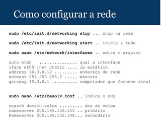 Como configurar a rede
sudo /etc/init.d/networking stop ... stop na rede
sudo /etc/init.d/networking start .. inicia a rede
sudo nano /etc/network/interfaces .. edite o arquivo
auto eth0 ............... qual a interface
iface eth0 inet static .... ip estático
address 10.3.0.12 ......... endereço de rede
netmask 255.255.255.0 ..... máscara
gateway 10.3.0.1 .......... computador que fornece sinal
sudo nano /etc/resolv.conf .. indica o DNS
search domain.velox ......... dns do velox
nameserver 200.165.132.155 .. primário
Nameserver 200.165.132.148... secundário
 