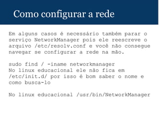 Como configurar a rede
Em alguns casos é necessário também parar o
serviço NetworkManager pois ele reescreve o
arquivo /etc/resolv.conf e você não consegue
navegar se configurar a rede na mão.
sudo find / -iname networkmanager
No linux educacional ele não fica em
/etc/init.d/ por isso é bom saber o nome e
como busca-lo
No linux educacional /usr/bin/NetworkManager
 