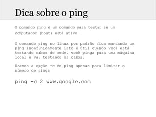 Dica sobre o ping
O comando ping é um comando para testar se um
computador (host) está ativo.
O comando ping no linux por padrão fica mandando um
ping indefinidamente isto é útil quando você está
testando cabos de rede, você pinga para uma máquina
local e vai testando os cabos.
Usamos a opção -c do ping apenas para limitar o
número de pings
ping -c 2 www.google.com
 