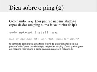 Dica sobre o ping (2)
O comando nmap (por padrão não instalado) é
capaz de dar um ping numa faixa inteira de ip's
sudo apt-get install nmap
nmap -sP 192.168.0.1-254 | awk '/^Host/ {print $2 " ativo"}'
 
O comando acima testa uma faixa inteira de ips retornando o ip e a 
palavra "ativo" para cada host que responder ao ping. Caso queira gerar 
um relatório redirecione a saida para um arquivo>> relatorio.txt
 