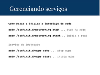 Gerenciando serviços
Como parar e iniciar a interfaçe de rede
sudo /etc/init.d/networking stop ... stop na rede
sudo /etc/init.d/networking start .. inicia a rede
Serviço de impressão
sudo /etc/init.d/cups stop ... stop cups
sudo /etc/init.d/cups start .. inicia cups
 