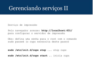 Gerenciando serviços II
Serviço de impressão
Pelo navegador acesse: http://localhost:631/
para configurar o servidor de impressão
Obs: defina uma senha para o root com o comando
sudo passwd (o cups necessita deste passo)
sudo /etc/init.d/cups stop ... stop cups
sudo /etc/init.d/cups start .. inicia cups
 