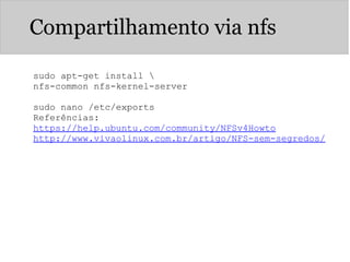 Compartilhamento via nfs
sudo apt-get install 
nfs-common nfs-kernel-server
sudo nano /etc/exports
Referências:
https://help.ubuntu.com/community/NFSv4Howto
http://www.vivaolinux.com.br/artigo/NFS-sem-segredos/
 