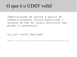 O que é o UDEV volid
Identificação de discos à partir de
indentificadores únicos permitindo o
encaixe de hds em locais distintos sem
perder a referência.
vol_id --uuid /dev/sda5
Referência: http://jfmitre.com/2006/11/descobrindo-o-cdigo-uuid-de-uma-partio.html
 