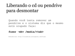 Liberando o cd ou pendrive
para desmontar
Quando você tenta remover um
pendrive e o sistema diz que o mesmo
está ocupado faça:
fuser -mkv /media/<tab>
Referências: http://linuxdicas.wikispaces.com/fuser
 