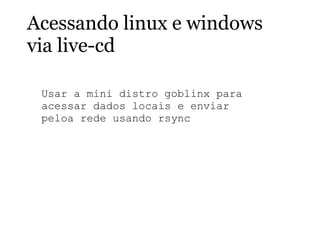 Acessando linux e windows
via live-cd
Usar a mini distro goblinx para
acessar dados locais e enviar
peloa rede usando rsync
 