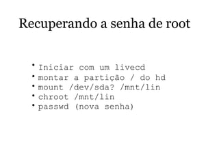 Recuperando a senha de root
• Iniciar com um livecd  
• montar a partição / do hd
• mount /dev/sda? /mnt/lin
• chroot /mnt/lin
• passwd (nova senha)
 