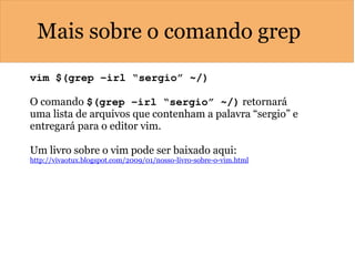 Mais sobre o comando grep
vim $(grep –irl “sergio” ~/)  
O comando $(grep –irl “sergio” ~/) retornará
uma lista de arquivos que contenham a palavra “sergio” e
entregará para o editor vim.
Um livro sobre o vim pode ser baixado aqui:
http://vivaotux.blogspot.com/2009/01/nosso-livro-sobre-o-vim.html
 