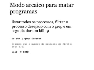 Modo arcaico para matar
programas
listar todos os processos, filtrar o
processo desejado com o grep e em
seguida dar um kill -9
ps aux | grep firefox
digamso que o numero do processo do firefox
seja 1342
kill -9 1342
 