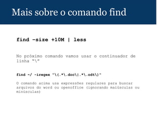 Mais sobre o comando find
find –size +10M | less
 
No próximo comando vamos usar o continuador de
linha “”
find ~/ -iregex "(.*.doc|.*.odt)"
 
O comando acima usa expressões regulares para buscar
arquivos do word ou openoffice (ignorando maiúsculas ou
minúsculas)
 