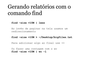 Gerando relatórios com o
comando find
find –size +10M | less
Ao invés de paginar na tela usamos um
redirecionamento
find –size +10M > ~/Desktop/bigfiles.txt
Para adicionar algo ao final use >>
Ou fazer uma contagem com o wc
find –size +10M | wc -l
 