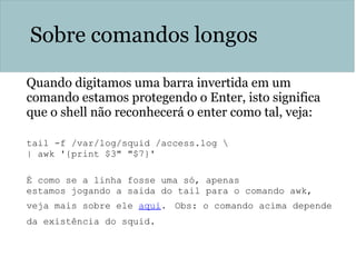 Sobre comandos longos
Quando digitamos uma barra invertida em um
comando estamos protegendo o Enter, isto significa
que o shell não reconhecerá o enter como tal, veja:
tail -f /var/log/squid /access.log 
| awk '{print $3" "$7}'
É como se a linha fosse uma só, apenas
estamos jogando a saida do tail para o comando awk,
veja mais sobre ele aqui. Obs: o comando acima depende
da existência do squid.
 