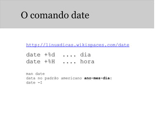 O comando date
http://linuxdicas.wikispaces.com/date
date +%d .... dia
date +%H .... hora
man date
data no padrão americano ano-mes-dia:
date -I
 