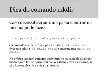 Dica do comando mkdir
Caso necessite criar uma pasta e entrar na
mesma pode fazer
 
[ -d pasta ] || mkdir pasta && cd pasta
O comando acima diz "se a pasta existir [ -d pasta ] ou
tiver que cria-la || mkdir pasta e entre na mesma && cd
pasta.
Na prática isto fará com que você termine na pasta de qualquer
modo, tanto faz, se houver ou não o sistema entra na mesma, se
não houver ele cria e entra na mesma.
 