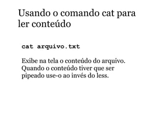 Usando o comando cat para
ler conteúdo
cat arquivo.txt
Exibe na tela o conteúdo do arquivo.
Quando o conteúdo tiver que ser
pipeado use-o ao invés do less.
 