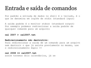 Entrada e saída de comandos
Por padrão a entrada de dados no shell é o teclado, é o 
que se denomina em inglês de stdin (standard input)
 
A saída padrão é o monitor stdout (standard output)
Por exemplo podemos redirecionar a saída padrão de 
qualquer comando para um arquivo:
 
cal 2007 > cal2007.txt
Redirecionamento não destrutivo:
Para redirecionar a saida de um comando para um arquivo 
sem destruir o que já existe previamente no mesmo, use 
o redirecionamento duplo >>
 
cal 2008 >> cal2007.txt
assim teremos dois calendários, já se 
 