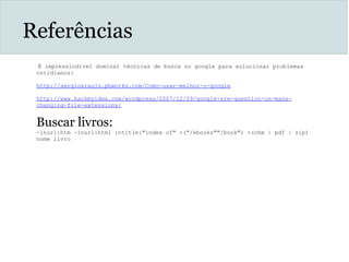 Referências
 É impressindível dominar técnicas de busca no google para solucionar problemas
cotidianos:
http://sergioaraujo.pbworks.com/Como-usar-melhor-o-google
 
http://www.hackmyidea.com/wordpress/2007/12/09/google-sre-question-on-mass-
changing-file-extensions/
 
Buscar livros:
-inurl:htm -inurl:html intitle:"index of" +("/ebooks""/book") +(chm | pdf | zip)
nome livro
 