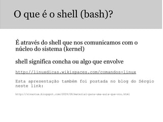 O que é o shell (bash)? É através do shell que nos comunicamos com o núcleo do sistema (kernel) shell significa concha ou algo que envolve http://linuxdicas.wikispaces.com/comandos-linux   Esta apresentação também foi postada no blog do Sérgio neste link:   http://vivaotux.blogspot.com/2009/08/material-para-uma-aula-que-vou.html 
