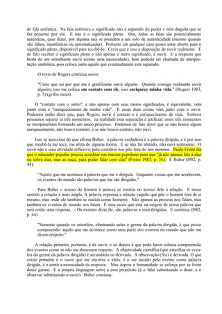 de fala autêntica. Na fala autêntica o significado não é separado do poder e nem daquilo que se
faz presente por ela. E isto é o significado pleno. Ora, todas as falas são potencialmente
autênticas, quer dizer, por alguma raiz se prendem a um solo de autenticidade (mesmo quando
são falsas, inautênticas ou automatizadas). Portanto em qualquer caso posso estar aberto para o
significado pleno, disponível para recebê-lo. Creio que é isso a disposição de ouvir realmente. E
de fato receber o significado pleno e não apenas o mero significado, é ouvir. E a resposta que
brota de um semelhante ouvir (como uma necessidade), bem poderia ser chamada de interpre-
tação simbólica, pois coloca junto aquilo que eventualmente esta separado.

      O texto de Rogers continua assim:

      "Creio que sei por que me é gratificante ouvir alguém. Quando consigo realmente ouvir
      alguém, isso me coloca em contato com ele, isso enriquece minha vida." (Rogers 1983,
      p. 5) (grifos meus).

     O "contato com o outro", e não apenas com seus meros significados, é equivalente, vem
junto com o “enriquecimento de minha vida". E essas duas coisas vêm junto com o ouvir.
Podemos então dizer que, para Rogers, ouvir é contato e é enriquecimento de vida. Embora
possamos separar aí três momentos, na realidade essa separação é artificial: esses três momentos
se interpenetram formando um único processo. Podemos de fato dizer que se não houve algum
enriquecimento, não houve contato, e se não houve contato, não ouvi.

     Isso se aproxima do que afirma Buber: a palavra verdadeira é a palavra dirigida, e é por isso
que recebê-la me toca, me afeta de alguma forma. E se não fui afetado, não ouvi realmente. O
ouvir não é uma atividade reflexiva; pelo contrário nos põe fora do nós mesmos. Paulo Freire diz
que o educador popular precisa acreditar nas massas populares para que "já não apenas fale a elas
ou sobre elas, mas as ouça, para poder falar com elas" (Freire 1983, p. 36). E Buber (l982, p.
44):

      "Aquilo que me acontece é palavra que me é dirigida. Enquanto coisas que me acontecem,
      os eventos do mundo são palavras que me são dirigidas."

      Para Buber o acesso do homem à palavra se enraíza no acesso dele à relação. E nesse
sentido a relação é mais ampla. A palavra expressa a relação (aquilo que põe o homem fora de si
mesmo, mas onde ele também se realiza como homem). Não apenas as pessoas nos falam, mas
também os eventos do mundo nos falam. É esse ouvir que está na origem de nossa palavra que
será então uma resposta. - Os eventos dizia ele, são palavras a mim dirigidas. E continua (l982,
p. 44):

      "Somente quando os esterilizo, eliminando neles o germe da palavra dirigida, é que posso
      compreender aquilo que me acontece como uma parte dos eventos do mundo que não me
      dizem respeito."

     A relação primeira, portanto, é de ouvir, e só depois é que pode haver ciência compreensão
dos eventos como se não me dissessem respeito. A objetividade científica (que esteriliza os even-
tos do germe da palavra dirigida) é secundária ou derivada. A observação (fria) é derivada. O que
existe primeiro é o ouvir que me envolve e afeta; é o ser tocado pelo evento como palavra
dirigida, é o sentir a necessidade da resposta. Mas depois a humanidade se esforça por se livrar
desse germe. E a própria linguagem serve a esse propósito (é o falar substituindo o dizer, e o
observar substituindo o ouvir). Buber continua:
 