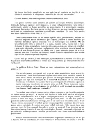 "O sistema interligado, esterilizado, no qual tudo isso só precisaria ser inserido, é obra
    titânica da humanidade. E a linguagem, ela também, foi colocada a seu serviço."

    Ouvimos portanto para além das palavras, mesmo quando através delas.

     Mas quando ouvimos assim, entramos em contato, diz Rogers, tomamos conhecimento
íntimo, diz Buber, ou tocamos o centro da pessoa. O tomar conhecimento íntimo é uma forma de
conhecimento anterior às formas específicas do conhecimento. É o conhecimento enquanto
componente da relação, e da relação que me envolve. Só depois é que essa experiência poderá ser
explicitada em conhecimentos específicos ou significados específicos. Eis como Buber explica
esse tomar conhecimento íntimo (l982, p. 147):

    "Tornar conhecimento íntimo de um homem significa então, principalmente, perceber sua
    totalidade enquanto pessoa determinada pelo espírito, perceber o centro dinâmico que
    imprime o perceptível signo de unicidade a toda sua manifestação, ação e atitude. Mas um
    tal conhecimento íntimo é impossível se o outro, enquanto outro, é para mim o objeto
    destacado de minha contemplação ou mesmo observação, pois a estas últimas esta totalidade
    e este centro não se dão a conhecer: conhecimento íntimo só se torna possível quando me
    coloco de uma forma elementar em relação com o outro, portanto quando ele se torna
    presença para mim. É por isso que designo à tomada de conhecimento íntimo neste sentido
    especial com o tornar-se presente da pessoa.”

    Ouvir é mais que observar, é estar em relação , e portanto tornar-se presente. Não é isso que
Rogers está descrevendo quando fala do contato e do enriquecimento que estão contidos no ouvir
verdadeiro?

     Na seqüência do texto Rogers fala de um outro enriquecimento que vem completar este
(1983, p. 5):

      "Foi ouvindo pessoas que aprendi tudo o que sei sobre personalidade, sobre as relações
      inter-pessoais. Ouvir verdadeiramente alguém resulta numa outra satisfação especial. É
      como ouvir a música das estrelas, pois por trás da mensagem imediata de uma pessoa,
      qualquer que seja essa mensagem, há o universal. Escondidas sob as comunicações
      pessoais que eu realmente ouço, parece haver leis psicologicamente ordenadas, aspectos da
      mesma ordem que encontramos no universo como um todo. Assim, existem ao mesmo
      tempo a satisfação de ouvir esta pessoa e a satisfação de sentir o próprio eu em contato
      com algo que é universalmente verdadeiro."

       Que verdade universal seria esta que está por trás da mensagem, e que é sentida, contatada,
ao mesmo tempo que ouço? A resposta mais imediata e literal seria: são leis psicológicas,
constâncias comportamentais. Mas a própria configuração do texto de Rogers, acredita, nos
autoriza a irmos mais longe, ou melhor a ,virmos para mais perto. Ele não. fala apenas de
posteriores elaborações abstratas da psicologia, mas de um "sentir o eu em contato com", e de um
"ouvir a música. das estrelas". É verdade que ele coloca em paralelo a satisfação de ouvir a esta
pessoa com a satisfação do contato com uma verdade universal. Não imporia tanto aqui
sabermos como ele vivia essa dupla dimensão, o pessoal e o universal, O que importa é que ela
fica registrada como descritiva de uma única experiência, a do ouvir. Isso nos dá o direito de nos
perguntarmos, também por outros caminhos, que universal é esse e quais suas manifestações no
próprio ouvir.

      Ricoeur, num trabalho sobre como ele se situa face ao problema hermenêutico, nos diz que
o discurso pode ser considerado em níveis diferentes de distanciamento em relação ao real. No
 