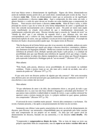 nível mas básico temos o distanciamento da significação. Signos são feitos, distanciando-nos
assim da realidade mesma; porém ela é, por assim dizer, resintetizada pelo evento da faia. Isso é
o discurso como fala. Existe um distanciamento maior que se acrescenta ao da significação
quando consideramos o discurso como obra. Aqui a composição da obra como um todo, o
gênero literário e o estilo do autor devem ser levados em conta também para a compreensão do
discurso. Num terceiro nível temos o discurso como escrita. Além de fixar o texto, o efeito
principal do escrito é que ele se torna de certa forma independente do autor: a significação do
texto não coincide necessariamente com a intenção do autor. Ela pode ser muito mais ampla
como manifestação ou criação sócio-cultural do que o imediatamente intencionado ou
explicitamente conhecido pelo autor. Ricoeur introduz aqui o conceito do "mundo do texto" ou
"mundo da obra" que é um referente de segundo nível e que, diríamos nós, tem uma
correspondência com o coletivo de Jung enquanto transcende a individualidade do momento
intencional explícito do autor, mas que também o revela em níveis mais profundos. O exemplo da
literatura de ficção e da poesia podem ajudar aqui. Eis alguns textos de Ricoeur:

     'Não há discurso de tal forma fictício que não vá ao encontro da realidade, embora em outro
     nível, mais fundamental que aquele que atinge o discurso descritivo, constatativo, didático,
     que chamamos de linguagem ordinária. Minha tese consiste em dizer que a abolição de uma
     referência de primeiro nível, abolição operada pela ficção e pela poesia, é a condição de
     possibilidade para que seja liberada uma referência de segundo nível, que atinge o mundo,
     não mais somente no plano dos objetos manipuláveis, mas no plano que Husserl designava
     pela expressão Lebenswelt e Heidegger pela de "ser-no-mundo"." (Ricoeur 1977, p. 56).

     Mais adiante:

     "Pela ficção, pela poesia, abrem-se novas possibilidades de ser-no-mundo na realidade
     cotidiana. Ficção e poesia visam ao ser, não mais sob o modo de ser-dado, mas sob a
     maneira do poder-ser." (Ricoeur 1977, p. 57).

     O que seria ouvir um discurso poético de alguém que tala conosco? Não seria necessária
uma abertura para um universal pessoal para que pudéssemos dizer que realmente ouvirmos? E
essa abertura e esse contato não nos toca?

     Mais adiante:

     "O que saberíamos do amor e do ódio, dos sentimentos éticos e, em geral, de tudo o que
     chamamos de o si, caso isso não fosse referido à linguagem e articulado pela literatura? O
     que parece mais contrário à subjetividade (o mundo do texto), e que a análise estrutural faz
     aparecer como a textura mesma do texto, é o próprio médium no qual, apenas, podemos
     nos compreender." (Ricoeur 1977, p. 58).

      O universal do texto é também muito pessoal. Através dele contatamos o ser-homem. Ele
revela o humano presente, e faz apelo a um posicionamento do leitor (ou do ouvinte).

      Justamente esta última é uma quarta característica do texto ou nível de distanciamento do
discurso, para Ricoeur: sua autonomia e disponibilidade para ser apropriado pelo leitor suscitar
nele uma compreensão de seu próprio ser no mundo. Eu diria que este quarto nível de
distanciamento do discurso, baseado em sua autonomia, é o do discurso como desafio. Diz
Ricoeur:

     "Compreender é compreender-se diante do texto. Não se trata de impor ao texto sua
     própria capacidade finita de compreender, mas de expor-se ao texto e receber dele um si
 