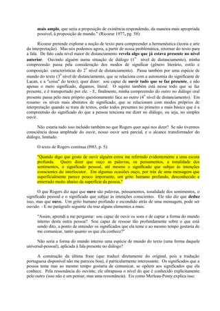 mais amplo, que seria a proposição de existência respondendo, da maneira mais apropriada
     possível, à proposição de mundo." (Ricoeur 1977, pg. 58).

       Ricoeur pretende explorar a noção de texto para compreender a hermenêutica (teoria e arte
da interpretação). Mas nós podemos agora, a partir de nossa problemática, retornar do texto para
a fala. De fato cada nível maior de distanciamento revela algo que já estava presente no nível
                                                             o
anterior. Ouvindo alguém numa situação de diálogo (1 nível de distanciamento), minha
compreensão passa pela consideração dos modos de significar (gênero literário, estilo e
                                 o
composição: características do 2 nível de distanciamento). Passa também por uma espécie de
                   o
mundo do texto (3 nível de distanciamento, que se relaciona com a autonomia do significante de
Lacan, e a "coisa" do texto); quer dizer: sou capaz de ouvir tudo que se faz presente, e não
apenas o mero significado, digamos, literal. O sujeito também está nesse todo que se faz
presente, e é transportado por ele. - E, finalmente, minha compreensão do outro no diálogo oral
                                                                 o
presente passa pelo meu próprio questionamento face ao outro (4 nível de distanciamento). Em
resumo: os níveis mais abstratos de significado, que se relacionam com modos próprios de
interpretação quando se trata de textos, estão todos presentes no primeiro e mais básico que é a
compreensão do significado do que a pessoa tenciona me dizer no diálogo, ou seja, no simples
ouvir.

      Não estaria tudo isso incluído também no que Rogers quer aqui nos dizer? Se não tivermos
consciência dessa amplitude do ouvir, nosso ouvir será parcial, e o alcance transformador do
diálogo, limitado.

     O texto de Rogers contínua (l983, p. 5):

     "Quando digo que gosto de ouvir alguém estou me referindo evidentemente a uma escuta
     profunda. Quero dizer que ouço as palavras, os pensamentos, a tonalidade dos
     sentimentos, o significado pessoal, até mesmo o significado que subjaz às intenções
     conscientes do interlocutor. Em algumas ocasiões ouço, por trás de uma mensagem que
     superficialmente parece pouco importante, um grito humano profundo, desconhecido e
     enterrado muito abaixo da superfície da pessoa."

       O que Rogers diz aqui que ouve são palavras, pensamentos, tonalidade dos sentimentos, o
significado pessoal e o significado que subjaz às intenções conscientes. Ele não diz que deduz
isso, mas que ouve. Um grito humano profundo e escondido atrás de uma mensagem, pode ser
ouvido. - E no parágrafo seguinte ele traz alguns elementos a mais:

     "Assim, aprendi a me perguntar: sou capaz de ouvir os sons e de captar a forma do mundo
     interno desta outra pessoa? Sou capaz de ressoar tão profundamente sobre o que está
     sendo dito, a ponto de entender os significados que ela teme e ao mesmo tempo gostaria de
     me comunicar, tanto quanto os que ela conhece?"

      Não seria a forma do mundo interno uma espécie de mundo do texto (uma forma daquele
universal-pessoal), aplicada à fala presente no diálogo?

      A construção da última frase (que traduzi diretamente do original, pois a tradução
portuguesa disponível não me pareceu boa), é particularmente interessante. Os significados que a
pessoa teme mas ao mesmo tempo gostaria de comunicar, se opõem aos significados que ela
conhece. Pela ressonância do ouvinte, ele ultrapassa o nível do que é conhecido explicitamente
pelo outro (isso não é um pensar, mas uma ressonância). Eis como Merleau-Ponty explica isso:
 