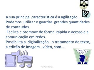 Prof. Maria Campos A sua principal característica é a agilização. Podemos  utilizar e guardar  grandes quantidades de conteúdos. Facilita e promove de forma  rápida o acesso e a comunicação em redes. Possibilita a  digitalização , o tratamento de texto, a edição de imagem , vídeo, som… 