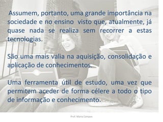 Prof. Maria Campos Assumem, portanto, uma grande importância na sociedade e no ensino  visto que, atualmente, já quase nada se realiza sem recorrer a estas tecnologias.  São uma mais valia na aquisição, consolidação e aplicação de conhecimentos. Uma ferramenta útil de estudo, uma vez que permitem aceder de forma célere a todo o tipo de informação e conhecimento. 