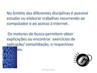 Prof. Maria Campos No âmbito das diferentes disciplinas é possível estudar ou elaborar trabalhos recorrendo ao computador e ao acesso à internet. Os motores de busca permitem obter  explicações ou encontrar  exercícios de aplicação/ consolidação, e respectivas soluções. 