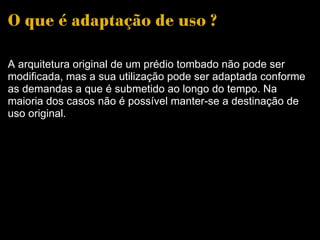O que é adaptação de uso ? A arquitetura original de um prédio tombado não pode ser modificada, mas a sua utilização pode ser adaptada conforme as demandas a que é submetido ao longo do tempo. Na maioria dos casos não é possível manter-se a destinação de uso original. 