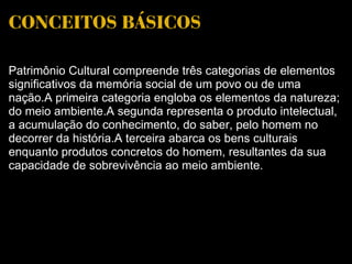 CONCEITOS BÁSICOS Patrimônio Cultural compreende três categorias de elementos significativos da memória social de um povo ou de uma nação.A primeira categoria engloba os elementos da natureza; do meio ambiente.A segunda representa o produto intelectual, a acumulação do conhecimento, do saber, pelo homem no decorrer da história.A terceira abarca os bens culturais enquanto produtos concretos do homem, resultantes da sua capacidade de sobrevivência ao meio ambiente. 