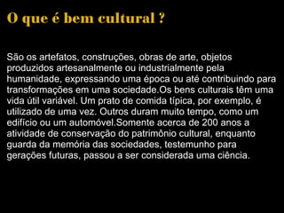O que é bem cultural ? São os artefatos, construções, obras de arte, objetos produzidos artesanalmente ou industrialmente pela humanidade, expressando uma época ou até contribuindo para transformações em uma sociedade.Os bens culturais têm uma vida útil variável. Um prato de comida típica, por exemplo, é utilizado de uma vez. Outros duram muito tempo, como um edifício ou um automóvel.Somente acerca de 200 anos a atividade de conservação do patrimônio cultural, enquanto guarda da memória das sociedades, testemunho para gerações futuras, passou a ser considerada uma ciência.  