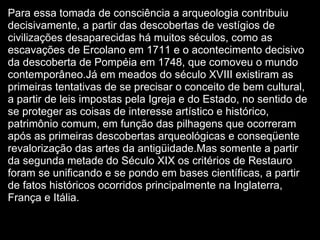 Para essa tomada de consciência a arqueologia contribuiu decisivamente, a partir das descobertas de vestígios de civilizações desaparecidas há muitos séculos, como as escavações de Ercolano em 1711 e o acontecimento decisivo da descoberta de Pompéia em 1748, que comoveu o mundo contemporâneo.Já em meados do século XVIII existiram as primeiras tentativas de se precisar o conceito de bem cultural, a partir de leis impostas pela Igreja e do Estado, no sentido de se proteger as coisas de interesse artístico e histórico, patrimônio comum, em função das pilhagens que ocorreram após as primeiras descobertas arqueológicas e conseqüente revalorização das artes da antigüidade.Mas somente a partir da segunda metade do Século XIX os critérios de Restauro foram se unificando e se pondo em bases científicas, a partir de fatos históricos ocorridos principalmente na Inglaterra, França e Itália. 
