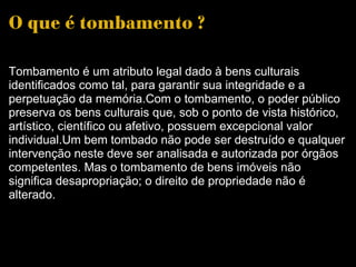 O que é tombamento ? Tombamento é um atributo legal dado à bens culturais identificados como tal, para garantir sua integridade e a perpetuação da memória.Com o tombamento, o poder público preserva os bens culturais que, sob o ponto de vista histórico, artístico, científico ou afetivo, possuem excepcional valor individual.Um bem tombado não pode ser destruído e qualquer intervenção neste deve ser analisada e autorizada por órgãos competentes. Mas o tombamento de bens imóveis não significa desapropriação; o direito de propriedade não é alterado. 