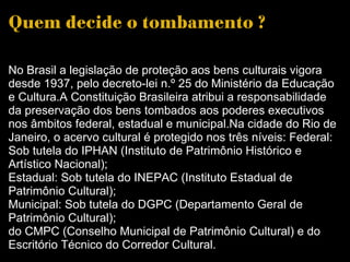 Quem decide o tombamento ?  No Brasil a legislação de proteção aos bens culturais vigora desde 1937, pelo decreto-lei n.º 25 do Ministério da Educação e Cultura.A Constituição Brasileira atribui a responsabilidade da preservação dos bens tombados aos poderes executivos nos âmbitos federal, estadual e municipal.Na cidade do Rio de Janeiro, o acervo cultural é protegido nos três níveis: Federal: Sob tutela do IPHAN (Instituto de Patrimônio Histórico e Artístico Nacional); Estadual: Sob tutela do INEPAC (Instituto Estadual de Patrimônio Cultural); Municipal: Sob tutela do DGPC (Departamento Geral de Patrimônio Cultural); do CMPC (Conselho Municipal de Patrimônio Cultural) e do Escritório Técnico do Corredor Cultural. 