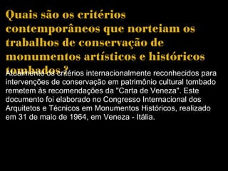 Quais são os critérios contemporâneos que norteiam os trabalhos de conservação de monumentos artísticos e históricos tombados ?  Atualmente os critérios internacionalmente reconhecidos para intervenções de conservação em patrimônio cultural tombado remetem às recomendações da "Carta de Veneza". Este documento foi elaborado no Congresso Internacional dos Arquitetos e Técnicos em Monumentos Históricos, realizado em 31 de maio de 1964, em Veneza - Itália. 