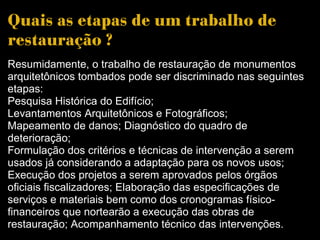 Quais as etapas de um trabalho de restauração ? Resumidamente, o trabalho de restauração de monumentos arquitetônicos tombados pode ser discriminado nas seguintes etapas:  Pesquisa Histórica do Edifício;  Levantamentos Arquitetônicos e Fotográficos;  Mapeamento de danos; Diagnóstico do quadro de deterioração; Formulação dos critérios e técnicas de intervenção a serem usados já considerando a adaptação para os novos usos; Execução dos projetos a serem aprovados pelos órgãos oficiais fiscalizadores; Elaboração das especificações de serviços e materiais bem como dos cronogramas físico-financeiros que nortearão a execução das obras de restauração; Acompanhamento técnico das intervenções.  