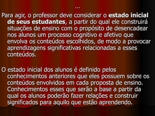 … Para agir, o professor deve considerar o  estado inicial de seus estudantes , a partir do qual ele construirá situações de ensino com o propósito de desencadear nos alunos um processo cognitivo e afetivo que envolva os conteúdos escolhidos, de modo a provocar aprendizagens significativas relacionadas a esses conteúdos. O estado inicial dos alunos é definido pelos conhecimentos anteriores que eles possuem sobre os conteúdos envolvidos em cada proposta de ensino. Conhecimentos esses que serão a base a partir da qual os alunos poderão fazer relações e construir significados para aquilo que estão aprendendo. 