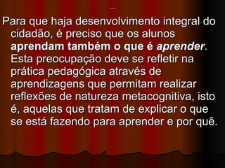 … Para que haja desenvolvimento integral do cidadão, é preciso que os alunos  aprendam também o que é  aprender . Esta preocupação deve se refletir na prática pedagógica através de aprendizagens que permitam realizar reflexões de natureza metacognitiva, isto é, aquelas que tratam de explicar o que se está fazendo para aprender e por quê.  