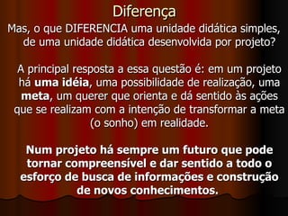 Diferença Mas, o que DIFERENCIA uma unidade didática simples, de uma unidade didática desenvolvida por projeto? A principal resposta a essa questão é: em um projeto há  uma idéia , uma possibilidade de realização, uma  meta , um querer que orienta e dá sentido às ações que se realizam com a intenção de transformar a meta (o sonho) em realidade. Num projeto há sempre um futuro que pode tornar compreensível e dar sentido a todo o esforço de busca de informações e construção de novos conhecimentos.   