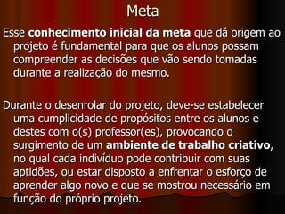 Meta Esse  conhecimento inicial da meta  que dá origem ao projeto é fundamental para que os alunos possam compreender as decisões que vão sendo tomadas durante a realização do mesmo.  Durante o desenrolar do projeto, deve-se estabelecer uma cumplicidade de propósitos entre os alunos e destes com o(s) professor(es), provocando o surgimento de um  ambiente de trabalho criativo , no qual cada indivíduo pode contribuir com suas aptidões, ou estar disposto a enfrentar o esforço de aprender algo novo e que se mostrou necessário em função do próprio projeto. 