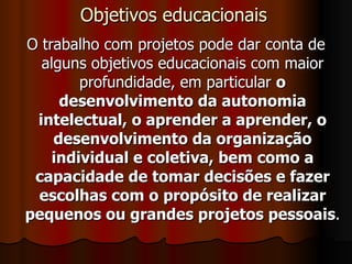 Objetivos educacionais O trabalho com projetos pode dar conta de alguns objetivos educacionais com maior profundidade, em particular  o desenvolvimento da autonomia intelectual, o aprender a aprender, o desenvolvimento da organização individual e coletiva, bem como a capacidade de tomar decisões e fazer escolhas com o propósito de realizar pequenos ou grandes projetos pessoais . 