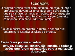 Cuidados O projeto precisa estar bem definido, ou seja, alunos e professores devem ter uma idéia bem clara daquilo que se vai fazer, a meta: um objeto (livro, maquete, desenho, cartaz, escultura) ou uma ação (passeio, campanha, seminário,  show  musical). É a idéia básica do projeto (a meta, o sonho) que determina e justifica as fases do projeto. Essas fases podem envolver  estudo, pesquisa, construção, ensaio, e todas a ações que forem necessárias para a realização do projeto. 