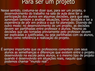 Para ser um projeto Nesse sentido, costuma-se dizer que, para ser um projeto, o desenvolvimento do trabalho na sala de aula deve ter a participação dos alunos em algumas decisões, para que eles aprendam também a analisar situações, tomar decisões e ter a experiência de pôr em prática o que foi planejado. Dizendo de outro modo: no desenvolvimento de um projeto, as decisões devem ser partilhadas entre professor e alunos. Mesmo as decisões que são tomadas previamente pelo professor devem ser explicadas e justificadas, ou seja partilhadas com os alunos, tendo como referência a realização do projeto. É sempre importante que os professores comentem com seus alunos as semelhanças e diferenças que existem entre o projeto desenvolvido na escola pelos alunos, e o mesmo tipo de projeto quando é desenvolvido em situações reais, naquilo que podemos chamar “mundo real”.   