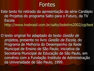 Fontes Este texto foi retirado da apresentação da série Cardápio de Projetos do programa Salto para o Futuro, da TV Escola  http://www.tvebrasil.com.br/salto/boletins2002/cp/texto1.htm O texto original foi adaptado do texto  Gestão de projetos , presente no livro  Gestão da Escola , do Programa de Melhoria do Desempenho da Rede Municipal de Ensino de São Paulo; iniciativa da Secretaria Municipal de Educação de São Paulo, em convênio com a Fundação Instituto de Administração da Universidade de São Paulo, 1999.  